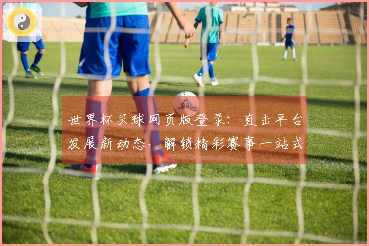 世界杯买球网页版登录：直击平台发展新动态，解锁精彩赛事一站式体验